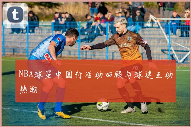NBA球星中国行活动回顾与球迷互动热潮