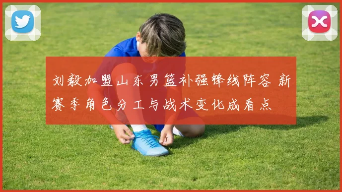 刘毅加盟山东男篮补强锋线阵容 新赛季角色分工与战术变化成看点