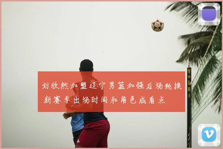 刘欣然加盟辽宁男篮加强后场轮换 新赛季出场时间和角色成看点